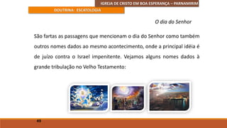 IGREJA DE CRISTO EM BOA ESPERANÇA – PARNAMIRIM
DOUTRINA: ESCATOLOGIA
São fartas as passagens que mencionam o dia do Senhor como também
outros nomes dados ao mesmo acontecimento, onde a principal idéia é
de juízo contra o Israel impenitente. Vejamos alguns nomes dados à
grande tribulação no Velho Testamento:
49
O dia do Senhor
 
