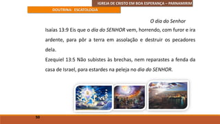 IGREJA DE CRISTO EM BOA ESPERANÇA – PARNAMIRIM
DOUTRINA: ESCATOLOGIA
Isaías 13:9 Eis que o dia do SENHOR vem, horrendo, com furor e ira
ardente, para pôr a terra em assolação e destruir os pecadores
dela.
Ezequiel 13:5 Não subistes às brechas, nem reparastes a fenda da
casa de Israel, para estardes na peleja no dia do SENHOR.
50
O dia do Senhor
 