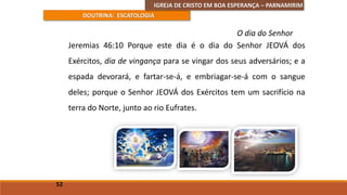 IGREJA DE CRISTO EM BOA ESPERANÇA – PARNAMIRIM
DOUTRINA: ESCATOLOGIA
Jeremias 46:10 Porque este dia é o dia do Senhor JEOVÁ dos
Exércitos, dia de vingança para se vingar dos seus adversários; e a
espada devorará, e fartar-se-á, e embriagar-se-á com o sangue
deles; porque o Senhor JEOVÁ dos Exércitos tem um sacrifício na
terra do Norte, junto ao rio Eufrates.
52
O dia do Senhor
 
