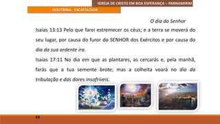 IGREJA DE CRISTO EM BOA ESPERANÇA – PARNAMIRIM
DOUTRINA: ESCATOLOGIA
Isaías 13:13 Pelo que farei estremecer os céus; e a terra se moverá do
seu lugar, por causa do furor do SENHOR dos Exércitos e por causa do
dia da sua ardente ira.
Isaías 17:11 No dia em que as plantares, as cercarás e, pela manhã,
farás que a tua semente brote; mas a colheita voará no dia da
tribulação e das dores insofríveis.
53
O dia do Senhor
 