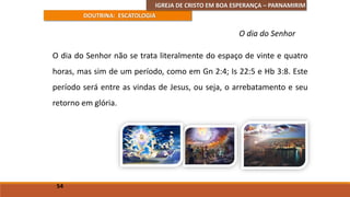 IGREJA DE CRISTO EM BOA ESPERANÇA – PARNAMIRIM
DOUTRINA: ESCATOLOGIA
O dia do Senhor não se trata literalmente do espaço de vinte e quatro
horas, mas sim de um período, como em Gn 2:4; Is 22:5 e Hb 3:8. Este
período será entre as vindas de Jesus, ou seja, o arrebatamento e seu
retorno em glória.
54
O dia do Senhor
 