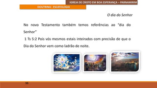 IGREJA DE CRISTO EM BOA ESPERANÇA – PARNAMIRIM
DOUTRINA: ESCATOLOGIA
No novo Testamento também temos referências ao “dia do
Senhor”
1 Ts 5:2 Pois vós mesmos estais inteirados com precisão de que o
Dia do Senhor vem como ladrão de noite.
55
O dia do Senhor
 