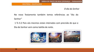 IGREJA DE CRISTO EM BOA ESPERANÇA – PARNAMIRIM
DOUTRINA: ESCATOLOGIA
No novo Testamento também temos referências ao “dia do
Senhor”
1 Ts 5:2 Pois vós mesmos estais inteirados com precisão de que o
Dia do Senhor vem como ladrão de noite.
56
O dia do Senhor
 