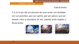 IGREJA DE CRISTO EM BOA ESPERANÇA – PARNAMIRIM
DOUTRINA: ESCATOLOGIA
2 Ts 2:2 A que não vos demovais da vossa mente, com facilidade,
nem vos perturbeis, quer por espírito, quer por palavra, quer por
epístola, como se procedesse de nós, supondo tenha chegado o
Dia do Senhor.
57
O dia do Senhor
 