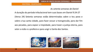 IGREJA DE CRISTO EM BOA ESPERANÇA – PARNAMIRIM
DOUTRINA: ESCATOLOGIA
A duração do período tribulacional tem suas bases em Daniel 9:24-27
(Verso 24) Setenta semanas estão determinadas sobre o teu povo e
sobre a tua santa cidade, para fazer cessar a transgressão, para dar fim
aos pecados, para expiar a iniqüidade, para trazer a justiça eterna, para
selar a visão e a profecia e para ungir o Santo dos Santos.
58
As setenta semanas de Daniel
 