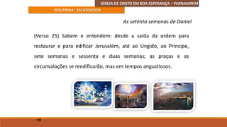 IGREJA DE CRISTO EM BOA ESPERANÇA – PARNAMIRIM
DOUTRINA: ESCATOLOGIA
(Verso 25) Sabem e entendem: desde a saída da ordem para
restaurar e para edificar Jerusalém, até ao Ungido, ao Príncipe,
sete semanas e sessenta e duas semanas; as praças e as
circunvalações se reedificarão, mas em tempos angustiosos.
59
As setenta semanas de Daniel
 
