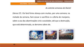 IGREJA DE CRISTO EM BOA ESPERANÇA – PARNAMIRIM
DOUTRINA: ESCATOLOGIA
(Verso 27) Ele fará firme aliança com muitos, por uma semana; na
metade da semana, fará cessar o sacrifício e a oferta de manjares;
sobre a asa das abominações virá o assolador, até que a destruição,
que está determinada, se derrame sobre ele.
61
As setenta semanas de Daniel
 