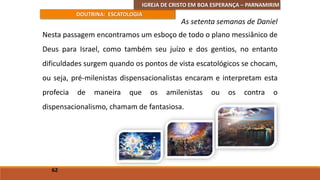 IGREJA DE CRISTO EM BOA ESPERANÇA – PARNAMIRIM
DOUTRINA: ESCATOLOGIA
Nesta passagem encontramos um esboço de todo o plano messiânico de
Deus para Israel, como também seu juízo e dos gentios, no entanto
dificuldades surgem quando os pontos de vista escatológicos se chocam,
ou seja, pré-milenistas dispensacionalistas encaram e interpretam esta
profecia de maneira que os amilenistas ou os contra o
dispensacionalismo, chamam de fantasiosa.
62
As setenta semanas de Daniel
 