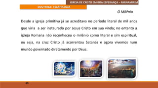 IGREJA DE CRISTO EM BOA ESPERANÇA – PARNAMIRIM
DOUTRINA: ESCATOLOGIA
Desde a igreja primitiva já se acreditava no período literal de mil anos
que viria a ser instaurado por Jesus Cristo em sua vinda; no entanto a
igreja Romana não reconheceu o milênio como literal e sim espiritual,
ou seja, na cruz Cristo já acorrentou Satanás e agora vivemos num
mundo governado diretamente por Deus.
65
O Milênio
 