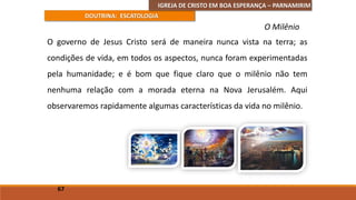 IGREJA DE CRISTO EM BOA ESPERANÇA – PARNAMIRIM
DOUTRINA: ESCATOLOGIA
O governo de Jesus Cristo será de maneira nunca vista na terra; as
condições de vida, em todos os aspectos, nunca foram experimentadas
pela humanidade; e é bom que fique claro que o milênio não tem
nenhuma relação com a morada eterna na Nova Jerusalém. Aqui
observaremos rapidamente algumas características da vida no milênio.
67
O Milênio
 