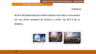 IGREJA DE CRISTO EM BOA ESPERANÇA – PARNAMIRIM
DOUTRINA: ESCATOLOGIA
No fim da dispensação do milênio Satanás será solto e se levantará
em sua ultima tentativa de Destruir a Cristo. Ap 20:7-9 dá os
detalhes.
70
O Milênio
 