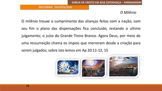 IGREJA DE CRISTO EM BOA ESPERANÇA – PARNAMIRIM
DOUTRINA: ESCATOLOGIA
O milênio trouxe o cumprimento das alianças feitas com a nação, com
seu fim o plano das dispensações fica concluído, restando o ultimo
julgamento; o juízo do Grande Trono Branco. Agora Deus, por meio de
uma ressurreição chama os ímpios que morreram desde a criação para
serem julgados; sobre isto lemos em Ap 20:11-12, 15
71
O Milênio
 