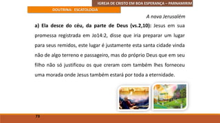 IGREJA DE CRISTO EM BOA ESPERANÇA – PARNAMIRIM
DOUTRINA: ESCATOLOGIA
a) Ela desce do céu, da parte de Deus (vs.2,10): Jesus em sua
promessa registrada em Jo14:2, disse que iria preparar um lugar
para seus remidos, este lugar é justamente esta santa cidade vinda
não de algo terreno e passageiro, mas do próprio Deus que em seu
filho não só justificou os que creram com também lhes forneceu
uma morada onde Jesus também estará por toda a eternidade.
73
A nova Jerusalém
 