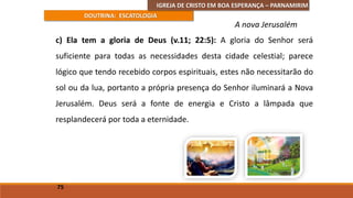 IGREJA DE CRISTO EM BOA ESPERANÇA – PARNAMIRIM
DOUTRINA: ESCATOLOGIA
c) Ela tem a gloria de Deus (v.11; 22:5): A gloria do Senhor será
suficiente para todas as necessidades desta cidade celestial; parece
lógico que tendo recebido corpos espirituais, estes não necessitarão do
sol ou da lua, portanto a própria presença do Senhor iluminará a Nova
Jerusalém. Deus será a fonte de energia e Cristo a lâmpada que
resplandecerá por toda a eternidade.
75
A nova Jerusalém
 
