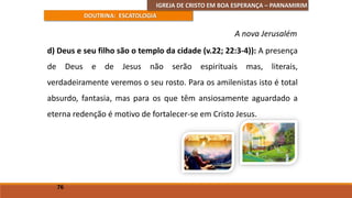 IGREJA DE CRISTO EM BOA ESPERANÇA – PARNAMIRIM
DOUTRINA: ESCATOLOGIA
d) Deus e seu filho são o templo da cidade (v.22; 22:3-4)): A presença
de Deus e de Jesus não serão espirituais mas, literais,
verdadeiramente veremos o seu rosto. Para os amilenistas isto é total
absurdo, fantasia, mas para os que têm ansiosamente aguardado a
eterna redenção é motivo de fortalecer-se em Cristo Jesus.
76
A nova Jerusalém
 