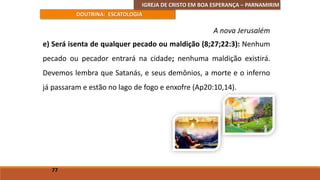 IGREJA DE CRISTO EM BOA ESPERANÇA – PARNAMIRIM
DOUTRINA: ESCATOLOGIA
e) Será isenta de qualquer pecado ou maldição (8;27;22:3): Nenhum
pecado ou pecador entrará na cidade; nenhuma maldição existirá.
Devemos lembra que Satanás, e seus demônios, a morte e o inferno
já passaram e estão no lago de fogo e enxofre (Ap20:10,14).
77
A nova Jerusalém
 
