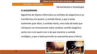 IGREJA DE CRISTO EM BOA ESPERANÇA – PARNAMIRIM
DOUTRINA: ESCATOLOGIA
O ALEGORISMO
Agostinho de Hipona reformulou os sentidos do alegorismo e os
transformou em quatro: o sentido literal, o que o texto
realmente quer dizer; o sentido moral, uma visão do texto que
retratasse um ensinamento sobre conduta; sentido alegórico,
como crer e em quem crer e de que maneira; o sentido
analógico, o que o texto promete ou representa para o futuro.
6
Hermenêutica e Escatologia
 