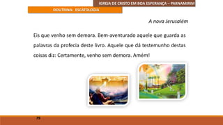 IGREJA DE CRISTO EM BOA ESPERANÇA – PARNAMIRIM
DOUTRINA: ESCATOLOGIA
Eis que venho sem demora. Bem-aventurado aquele que guarda as
palavras da profecia deste livro. Aquele que dá testemunho destas
coisas diz: Certamente, venho sem demora. Amém!
79
A nova Jerusalém
 