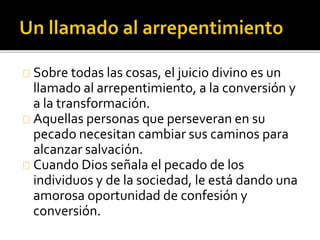 Sobre todas las cosas, el juicio divino es un
llamado al arrepentimiento, a la conversión y
a la transformación.
Aquellas personas que perseveran en su
pecado necesitan cambiar sus caminos para
alcanzar salvación.
Cuando Dios señala el pecado de los
individuos y de la sociedad, le está dando una
amorosa oportunidad de confesión y
conversión.
 