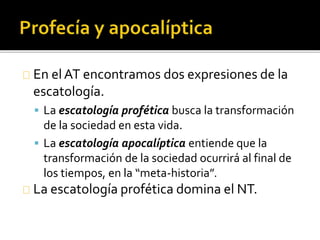 En elAT encontramos dos expresiones de la
escatología.
 La escatología profética busca la transformación
de la sociedad en esta vida.
 La escatología apocalíptica entiende que la
transformación de la sociedad ocurrirá al final de
los tiempos, en la “meta-historia”.
La escatología profética domina el NT.
 