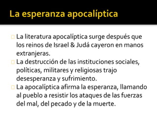 La literatura apocalíptica surge después que
los reinos de Israel & Judá cayeron en manos
extranjeras.
La destrucción de las instituciones sociales,
políticas, militares y religiosas trajo
desesperanza y sufrimiento.
La apocalíptica afirma la esperanza, llamando
al pueblo a resistir los ataques de las fuerzas
del mal, del pecado y de la muerte.
 