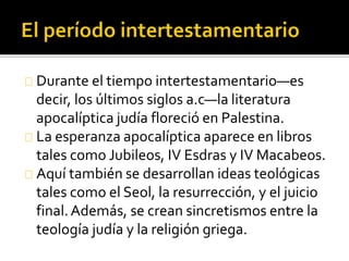 Durante el tiempo intertestamentario—es
decir, los últimos siglos a.c—la literatura
apocalíptica judía floreció en Palestina.
La esperanza apocalíptica aparece en libros
tales como Jubileos, IV Esdras y IV Macabeos.
Aquí también se desarrollan ideas teológicas
tales como el Seol, la resurrección, y el juicio
final.Además, se crean sincretismos entre la
teología judía y la religión griega.
 