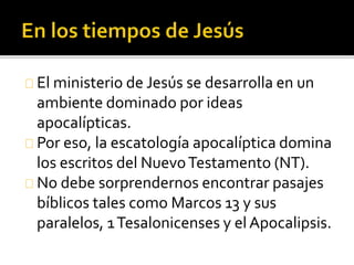 El ministerio de Jesús se desarrolla en un
ambiente dominado por ideas
apocalípticas.
Por eso, la escatología apocalíptica domina
los escritos del NuevoTestamento (NT).
No debe sorprendernos encontrar pasajes
bíblicos tales como Marcos 13 y sus
paralelos, 1Tesalonicenses y el Apocalipsis.
 
