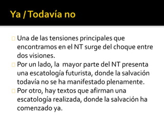 Una de las tensiones principales que
encontramos en el NT surge del choque entre
dos visiones.
Por un lado, la mayor parte del NT presenta
una escatología futurista, donde la salvación
todavía no se ha manifestado plenamente.
Por otro, hay textos que afirman una
escatología realizada, donde la salvación ha
comenzado ya.
 