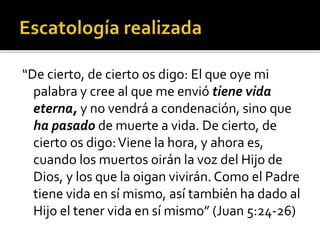 “De cierto, de cierto os digo: El que oye mi
palabra y cree al que me envió tiene vida
eterna, y no vendrá a condenación, sino que
ha pasado de muerte a vida. De cierto, de
cierto os digo:Viene la hora, y ahora es,
cuando los muertos oirán la voz del Hijo de
Dios, y los que la oigan vivirán. Como el Padre
tiene vida en sí mismo, así también ha dado al
Hijo el tener vida en sí mismo” (Juan 5:24-26)
 