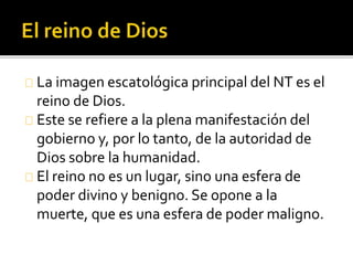 La imagen escatológica principal del NT es el
reino de Dios.
Este se refiere a la plena manifestación del
gobierno y, por lo tanto, de la autoridad de
Dios sobre la humanidad.
El reino no es un lugar, sino una esfera de
poder divino y benigno. Se opone a la
muerte, que es una esfera de poder maligno.
 