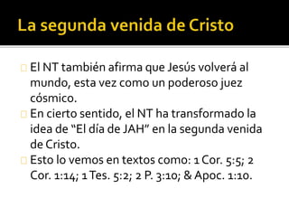 El NT también afirma que Jesús volverá al
mundo, esta vez como un poderoso juez
cósmico.
En cierto sentido, el NT ha transformado la
idea de “El día de JAH” en la segunda venida
de Cristo.
Esto lo vemos en textos como: 1 Cor. 5:5; 2
Cor. 1:14; 1Tes. 5:2; 2 P. 3:10; & Apoc. 1:10.
 