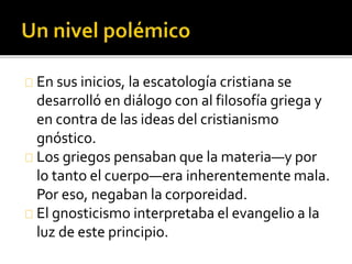 En sus inicios, la escatología cristiana se
desarrolló en diálogo con al filosofía griega y
en contra de las ideas del cristianismo
gnóstico.
Los griegos pensaban que la materia—y por
lo tanto el cuerpo—era inherentemente mala.
Por eso, negaban la corporeidad.
El gnosticismo interpretaba el evangelio a la
luz de este principio.
 