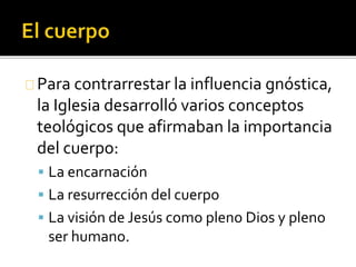 Para contrarrestar la influencia gnóstica,
la Iglesia desarrolló varios conceptos
teológicos que afirmaban la importancia
del cuerpo:
 La encarnación
 La resurrección del cuerpo
 La visión de Jesús como pleno Dios y pleno
ser humano.
 