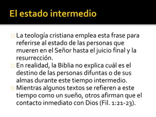 La teología cristiana emplea esta frase para
referirse al estado de las personas que
mueren en el Señor hasta el juicio final y la
resurrección.
En realidad, la Biblia no explica cuál es el
destino de las personas difuntas o de sus
almas durante este tiempo intermedio.
Mientras algunos textos se refieren a este
tiempo como un sueño, otros afirman que el
contacto inmediato con Dios (Fil. 1:21-23).
 