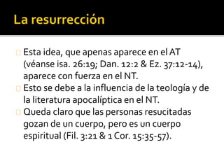 Esta idea, que apenas aparece en elAT
(véanse isa. 26:19; Dan. 12:2 & Ez. 37:12-14),
aparece con fuerza en el NT.
Esto se debe a la influencia de la teología y de
la literatura apocalíptica en el NT.
Queda claro que las personas resucitadas
gozan de un cuerpo, pero es un cuerpo
espiritual (Fil. 3:21 & 1 Cor. 15:35-57).
 