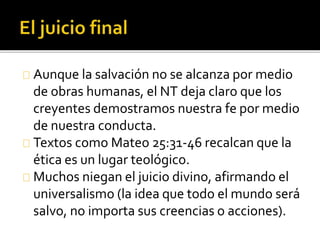 Aunque la salvación no se alcanza por medio
de obras humanas, el NT deja claro que los
creyentes demostramos nuestra fe por medio
de nuestra conducta.
Textos como Mateo 25:31-46 recalcan que la
ética es un lugar teológico.
Muchos niegan el juicio divino, afirmando el
universalismo (la idea que todo el mundo será
salvo, no importa sus creencias o acciones).
 