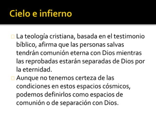 La teología cristiana, basada en el testimonio
bíblico, afirma que las personas salvas
tendrán comunión eterna con Dios mientras
las reprobadas estarán separadas de Dios por
la eternidad.
Aunque no tenemos certeza de las
condiciones en estos espacios cósmicos,
podemos definirlos como espacios de
comunión o de separación con Dios.
 