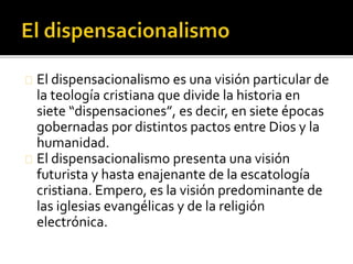 El dispensacionalismo es una visión particular de
la teología cristiana que divide la historia en
siete “dispensaciones”, es decir, en siete épocas
gobernadas por distintos pactos entre Dios y la
humanidad.
El dispensacionalismo presenta una visión
futurista y hasta enajenante de la escatología
cristiana. Empero, es la visión predominante de
las iglesias evangélicas y de la religión
electrónica.
 