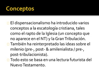 El dispensacionalismo ha introducido varios
conceptos a la escatología cristiana, tales
como el rapto de la Iglesia (un concepto que
no aparece en el NT) y la GranTribulación.
También ha reinterpretado las ideas sobre el
milenio (pre-, post- & amilenialista / pre-,
post-tribulacionista).
Todo esto se basa en una lectura futurista del
NuevoTestamento.
 