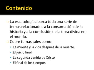La escatología abarca toda una serie de
temas relacionados a la consumación de la
historia y a la conclusión de la obra divina en
el mundo.
Cubre temas tales como:
 La muerte y la vida después de la muerte.
 El juicio final
 La segunda venida de Cristo
 El final de los tiempos
 