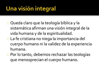 Queda claro que la teología bíblica y la
sistemática afirman una visión integral de la
vida humana y de la espiritualidad.
La fe cristiana no niega la importancia del
cuerpo humano ni la validez de la experiencia
humana.
Por lo tanto, debemos rechazar las teologías
que menosprecian el cuerpo humano.
 