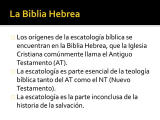 Los orígenes de la escatología bíblica se
encuentran en la Biblia Hebrea, que la Iglesia
Cristiana comúnmente llama elAntiguo
Testamento (AT).
La escatología es parte esencial de la teología
bíblica tanto delAT como el NT (Nuevo
Testamento).
La escatología es la parte inconclusa de la
historia de la salvación.
 