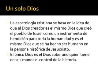 La escatología cristiana se basa en la idea de
que el Dios creador es el mismo Dios que creó
el pueblo de Israel como un instrumento de
bendición para toda la humanidad y es el
mismo Dios que se ha hecho ser humano en
la persona histórica de Jesucristo.
El único Dios es el Dios soberano quien tiene
en sus manos el control de la historia.
 