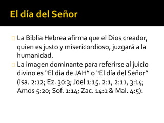 La Biblia Hebrea afirma que el Dios creador,
quien es justo y misericordioso, juzgará a la
humanidad.
La imagen dominante para referirse al juicio
divino es “El día de JAH” o “El día del Señor”
(Isa. 2:12; Ez. 30:3; Joel 1:15. 2:1, 2:11, 3:14;
Amos 5:20; Sof. 1:14; Zac. 14:1 & Mal. 4:5).
 