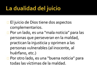 El juicio de Dios tiene dos aspectos
complementarios.
Por un lado, es una “mala noticia” para las
personas que perseveran en la maldad,
practican la injusticia y oprimen a las
personas vulnerables (al inocente, al
huérfano, etc.)
Por otro lado, es una “buena noticia” para
todas las víctimas de la maldad.
 