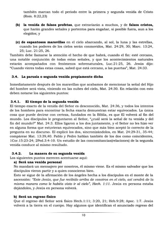 10
también marcan todo el periodo entre la primera y segunda venida de Cristo
(Rom. 8:22,23)
(b) la venida de falsos profetas, que extraviarán a muchos, y de falsos cristos,
que harán grandes señales y portentos para engañar, si posible fuera, aun a los
elegidos; y
(c) de espantosos maravillas en el cielo abarcando, al sol, la luna y las estrellas,
cuando los poderes de los cielos serán conmovidos, Mat. 24:29, 30; Marc. 13:24,
25; Luc. 21:25, 26.
También debe llamarse la atención el hecho de que habrá, cuando el fin: esté cercano,
una notable conjunción de todas estas señales, y que los acontecimientos naturales
estarán acompañados con fenómenos sobrenaturales, Luc.21:25, 26. Jesús dijo:
“Cuando vieres todas estas cosas, sabed que está cercano, a las puertas”, Mat. 24:33.
3.4. La parusía o segunda venida propiamente dicha
Inmediatamente después de los maravillas que acabamos de mencionar la señal del Hijo
del hombre será vista, viniendo en las nubes del cielo, Mat. 24:30. En relación con esto
deben notarse los siguientes puntos:
3.4.1. El tiempo de la segunda venida
El tiempo exacto de la venida del Señor es desconocido, Mat. 24:36, y todos los intentos
de los hombres para encontrar la fecha exacta demuestran estar equivocados. La única
cosa que puede decirse con certeza, fundados en la Biblia, es que El volverá al fin del
mundo. Los discípulos le preguntaron al Señor, “¿cuál será la señal de tu venida y del
fin del mundo?” Mat. 24:3. Ellos ligaron a los dos juntamente, y el Señor no les hizo ver
en alguna forma que estuvieran equivocados, sino que más bien aceptó lo correcto de la
pregunta en su discurso. El explicó los dos, sincronizándolos, en Mat. 24:29-31, 35-44;
compárese Mat. 13:39,40. Pablo y Pedro hablan también de los dos como coincidentes,
1Cor.15:23-24; 2Ped.3:4-10. Un estudio de las concomitancias(relaciones) de la segunda
venida conduce al mismo resultado.
3.4.2. La manera de su segunda venida
Los siguientes puntos merecen acentuarse aquí:
a) Será una venida personal
No mandará un mensajero por nosotros, él mismo viene. Es el mismo salvador que los
discípulos vieron partir y a quien conocieron bien.
Esto se sigue de la afirmación de los ángeles hecha a los discípulos en el monte de la
ascensión: “Este Jesús, que fue recibido arriba de vosotros en el cielo, así vendrá de la
misma manera como le habéis visto ir al cielo”, Hech. 1:11. Jesús en persona estaba
dejándoles, y Jesús en persona volverá.
b) Será un regreso físico
Que el regreso del Señor será físico Hech.1:11; 3:20, 21; Heb.9:28; Apoc. 1:7. Jesús
volverá a la tierra en el cuerpo. Hay algunos que identifican el anunciado regreso del
 