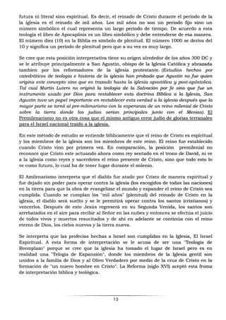 13
futura ni literal sino espiritual. Es decir, el reinado de Cristo durante el periodo de la
la iglesia es el reinado de mil años. Los mil años no son un periodo fijo sino un
número simbólico el cual representa un largo periodo de tiempo. De acuerdo a esta
teología el libro de Apocaplisis es un libro simbólico y debe entenderse de esa manera.
El número diez (10) en la Biblia es simbolo de plenitud. El número 1000 se deriva del
10 y significa un periodo de plenitud pero que a su vez es muy largo.
Se cree que esta posición interpretatíva tiene su origen alrededor de los años 300 DC y
se le atribuye principalmente a San Agustin, obispo de la Iglesia Católica y abrazada
tambien por los reformadores de la iglesia protestante. (Estudios hechos por
catedráticos de teologia e historia de la iglesia han probado que Agustin no fue quien
origina este concepto sino que es trazado hasta la iglesia apostólica y post-apóstolica.
Tal cual Martin Lutero no originó la teologia de la Salvación por fe sino que fue un
instrumento usado por Dios para restablecer esta doctrina Bíblica a la Iglesia, San
Agustin tuvo un papel importante en restablecer esta verdad a la iglesia después que la
mayor parte se tornó al pre-milenarismo con la esperanza de un reino milenial de Cristo
sobre la tierra donde los judios serian principales junto con el Mesias). El
Premilenarismo no es otra cosa que el mismo antiguo error judio de glorias terranales
para el Israel nacional traído a la iglesia.
En este método de estudio se entiende bíblicamente que el reino de Cristo es espiritual
y los miembros de la iglesia son los miembros de este reino. El reino fue establecido
cuando Cristo vino por primera vez. En comparación, la posición premilenial no
reconoce que Cristo este actuando ahora como rey sentado en el trono de David, ni ve
a la iglesia como reyes y sacerdotes el reino presente de Cristo, sino que todo esto lo
ve como futuro, lo cual ha de tener lugar durante el milenio.
El Amilenarismo interpreta que el diablo fue atado por Cristo de manera espiritual y
fue dejado sin poder para operar contra la iglesia (los escogidos de todas las naciones)
en la tierra para que la obra de evangelizar el mundo y expander el reino de Cristo sea
cumplida. Cuando se cumplan los "mil años" (plenitud) del reinado de Cristo en la
iglesia, el diablo será suelto y se le permitirá operar contra los santos (cristianos) y
vencerlos. Después de esto Jesús regreserá en su Segunda Venida, los santos son
arrebatados en el aire para recibir al Señor en las nubes y entonces se efectúa el juicio
de todos vivos y muertos resucitados y de ahí en adelante se continúa con el reino
eterno de Dios, los cielos nuevos y la tierra nueva.
Se interpreta que las profecias hechas a Israel son cumplidas en la Iglesia, El Israel
Espiritual. A esta forma de interpretación se le acusa de ser una "Teologia de
Reemplazo" porque se cree que la iglesia ha tomado el lugar de Israel pero es en
realidad una "Telogia de Expansión", donde los miembros de la Iglesia gentil son
unidos a la familia de Dios y al Olivo Verdadero por medio de la cruz de Cristo en la
formación de "un nuevo hombre en Cristo". La Reforma (siglo XVI) aceptó esta froma
de interpretación bíblica y teológica.
 