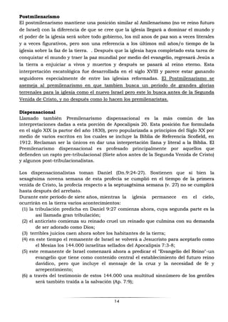 14
Postmilenarismo
El postmilenarismo mantiene una posición similar al Amilenarismo (no ve reino futuro
de Israel) con la diferencia de que se cree que la iglesia llegará a dominar el mundo y
el poder de la iglesia será sobre todo gobierno, los mil anos de paz son a veces literales
y a veces figurativos, pero son una referencia a los últimos mil años/o tiempo de la
iglesia sobre la faz de la tierra. . Después que la iglesia haya completado esta tarea de
conquistar el mundo y traer la paz mundíal por medio del evangelio, regresará Jesús a
la tierra a enjuiciar a vivos y muertos y después se pasará al reino eterno. Esta
interpretación escatológica fue desarrollada en el siglo XVIII y parece estar ganando
seguidores especialmente de entre las iglesias reformadas. El Postmilenarismo se
asemeja al premilenarismo en que tambien busca un periodo de grandes glorias
terrenales para la iglesia como el nuevo Israel pero este lo busca antes de la Segunda
Venida de Cristo, y no después como lo hacen los premilenaristas.
Dispensacional
Llamado también Premilenarismo dispensacional es la más común de las
interpretaciones dadas a esta porción de Apocalipsis 20. Esta posición fue formulada
en el siglo XIX (a partor del año 1830), pero popularizada a principios del Siglo XX por
medio de varios escritos en los cuales se incluye la Biblia de Referencia Scofield, en
1912. Reclaman ser la únicos en dar una interpretación llana y literal a la Biblia. El
Premilenarismo dispensacional es profesado principalmente por aquellos que
defienden un rapto pre-tribulacional (Siete años antes de la Segunda Venida de Cristo)
y algunos post-tribulacionalistas.
Los dispensacionalistas toman Daniel (Dn.9:24-27). Sostienen que si bien la
sexagésima novena semana de esta profecía se cumplió en el tiempo de la primera
venida de Cristo, la profecía respecto a la septuagésima semana (v. 27) no se cumplirá
hasta después del arrebato.
Durante este período de siete años, mientras la iglesia permanece en el cielo,
ocurrirán en la tierra varios acontecimientos:
(1) la tribulación predicha en Daniel 9:27 comienza ahora, cuya segunda parte es la
así llamada gran tribulación;
(2) el anticristo comienza su reinado cruel un reinado que culmina con su demanda
de ser adorado como Dios;
(3) terribles juicios caen ahora sobre los habitantes de la tierra;
(4) en este tiempo el remanente de Israel se volverá a Jesucristo para aceptarlo como
el Mesías los 144.000 israelitas sellados del Apocalipsis 7:3-8;
(5) este remanente de Israel comenzará ahora a predicar el "Evangelio del Reino"-un
evangelio que tiene como contenido central el establecimiento del futuro reino
davídico, pero que incluye el mensaje de la cruz y la necesidad de fe y
arrepentimiento;
(6) a través del testimonio de estos 144.000 una multitud sinnúmero de los gentiles
será también traída a la salvación (Ap. 7:9);
 