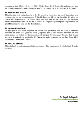 17
contrario a Mat. 13:30, 40-43, 49: 25:31-36; 2." Cor... 5:10. Se dice bien claramente que
los demonios también serán juzgados. Mat. 8:29; La Cor... 6:3; 2.a Pedro 2:4; Judas 6.
EL TIEMPO DEL JUICIO
El juicio final será naturalmente al fin del mundo y seguirá de Un modo inmediato a la
resurrección de los muertos Juan. 5 :28,29; Rev. 20: 12,13. La duración del juicio no
puede ser determinada. La Biblia habla del «día del juicio» pero esto no significa
necesariamente que será un día de 24 horas. Ni tampoco hay base para asegurar con los
pre-Milenarios que será un día de mil años.
LA NORMA DEL JUICIO
La regla por la cual serán juzgados los santos y los pecadores será sin duda la voluntad
revelada de Dios. Los gentiles serán juzgados por la ley natural revelada en sus
conciencias; los judíos por la revelación del Antiguo Testamento, y los que han tenido
acceso a la más plena revelación del Evangelio serán juzgados por su luz. Rom. 12:2;
Dios dará a cada uno su merecido.
EL ESTADO ETERNO
El juicio final tendrá como propósito manifestar y fijar claramente el estado final de cada
persona.
Pr. Josué Gallegos S.
josuegallegossalas@gmail.com
Cusco-Peru
 