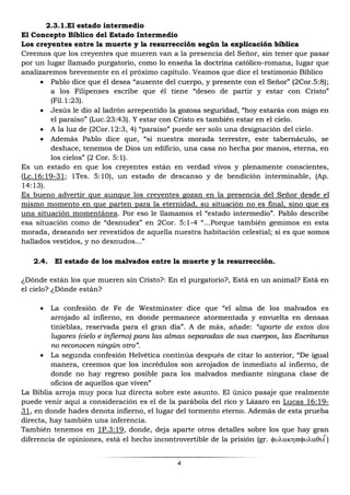 4
2.3.1.El estado intermedio
El Concepto Bíblico del Estado Intermedio
Los creyentes entre la muerte y la resurrección según la explicación bíblica
Creemos que los creyentes que mueren van a la presencia del Señor, sin tener que pasar
por un lugar llamado purgatorio, como lo enseña la doctrina católico-romana, lugar que
analizaremos brevemente en el próximo capítulo. Veamos que dice el testimonio Bíblico
 Pablo dice que él desea “ausente del cuerpo, y presente con el Señor” (2Cor.5:8);
a los Filipenses escribe que él tiene “deseo de partir y estar con Cristo”
(Fil.1:23).
 Jesús le dio al ladrón arrepentido la gozosa seguridad, “hoy estarás con migo en
el paraíso” (Luc.23:43). Y estar con Cristo es también estar en el cielo.
 A la luz de (2Cor.12:3, 4) “paraíso” puede ser solo una designación del cielo.
 Además Pablo dice que, “si nuestra morada terrestre, este tabernáculo, se
deshace, tenemos de Dios un edificio, una casa no hecha por manos, eterna, en
los cielos” (2 Cor. 5:1).
Es un estado en que los creyentes están en verdad vivos y plenamente conscientes,
(Lc.16:19-31; 1Tes. 5:10), un estado de descanso y de bendición interminable, (Ap.
14:13).
Es bueno advertir que aunque los creyentes gozan en la presencia del Señor desde el
mismo momento en que parten para la eternidad, su situación no es final, sino que es
una situación momentánea. Por eso le llamamos el “estado intermedio”. Pablo describe
esa situación como de “desnudez” en 2Cor. 5:1-4 “...Porque también gemimos en esta
morada, deseando ser revestidos de aquella nuestra habitación celestial; si es que somos
hallados vestidos, y no desnudos...”
2.4. El estado de los malvados entre la muerte y la resurrección.
¿Dónde están los que mueren sin Cristo?: En el purgatorio?, Está en un animal? Está en
el cielo? ¿Dónde están?
 La confesión de Fe de Westminster dice que “el alma de los malvados es
arrojado al infierno, en donde permanece atormentada y envuelta en densas
tinieblas, reservada para el gran día”. A de más, añade: “aparte de estos dos
lugares (cielo e infierno) para las almas separadas de sus cuerpos, las Escrituras
no reconocen ningún otro”.
 La segunda confesión Helvética continúa después de citar lo anterior, “De igual
manera, creemos que los incrédulos son arrojados de inmediato al infierno, de
donde no hay regreso posible para los malvados mediante ninguna clase de
oficios de aquellos que viven”
La Biblia arroja muy poca luz directa sobre este asunto. El único pasaje que realmente
puede venir aquí a consideración es el de la parábola del rico y Lázaro en Lucas 16:19-
31, en donde hades denota infierno, el lugar del tormento eterno. Además de esta prueba
directa, hay también una inferencia.
También tenemos en 1P.3:19, donde, deja aparte otros detalles sobre los que hay gran
diferencia de opiniones, está el hecho incontrovertible de la prisión (gr. )
 